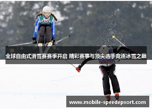 全球自由式滑雪赛赛季开启 精彩赛事与顶尖选手竞逐冰雪之巅