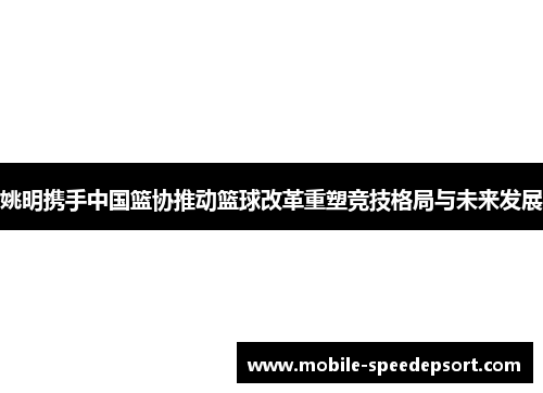 姚明携手中国篮协推动篮球改革重塑竞技格局与未来发展