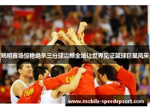 姚明赛场惊艳绝杀三分球震撼全场让世界见证篮球巨星风采