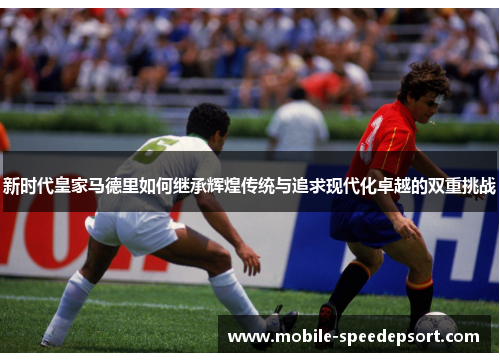 新时代皇家马德里如何继承辉煌传统与追求现代化卓越的双重挑战