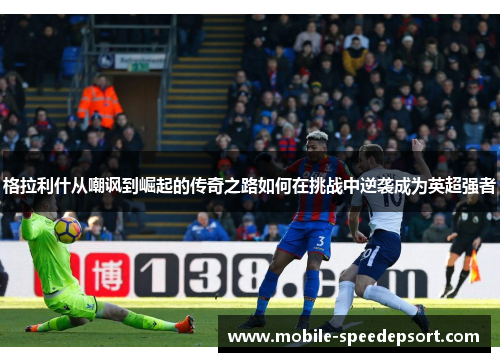 格拉利什从嘲讽到崛起的传奇之路如何在挑战中逆袭成为英超强者