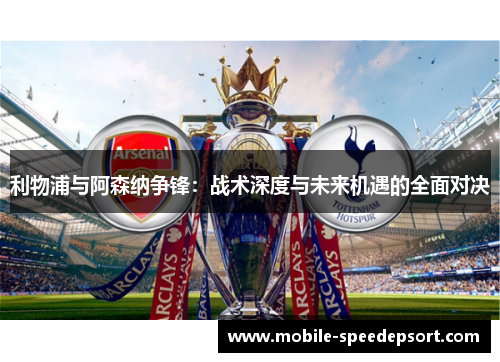 利物浦与阿森纳争锋：战术深度与未来机遇的全面对决