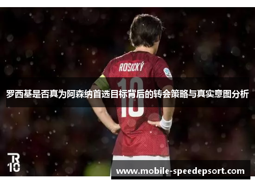 罗西基是否真为阿森纳首选目标背后的转会策略与真实意图分析