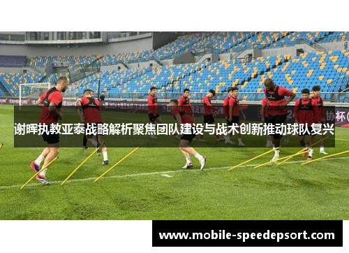 谢晖执教亚泰战略解析聚焦团队建设与战术创新推动球队复兴