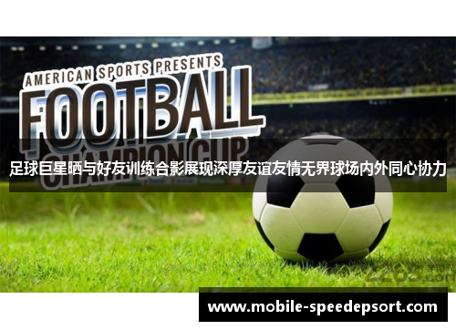 足球巨星晒与好友训练合影展现深厚友谊友情无界球场内外同心协力 足球巨星晒与好友训练合影展现深厚友谊友情无界球场内外同心协力